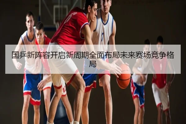 国乒新阵容开启新周期全面布局未来赛场竞争格局