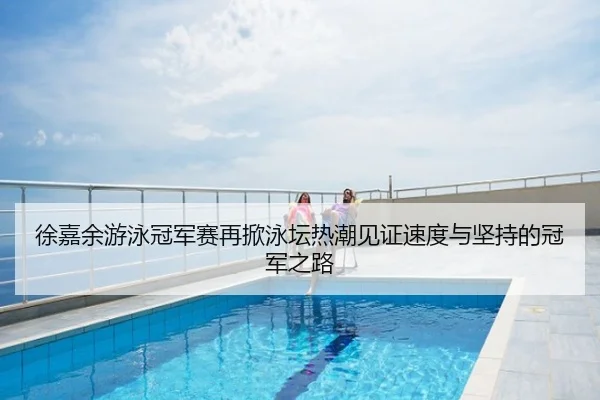 徐嘉余游泳冠军赛再掀泳坛热潮见证速度与坚持的冠军之路