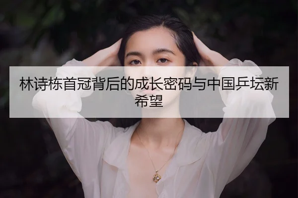 林诗栋首冠背后的成长密码与中国乒坛新希望