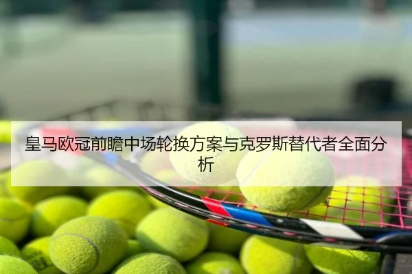 皇马欧冠前瞻中场轮换方案与克罗斯替代者全面分析