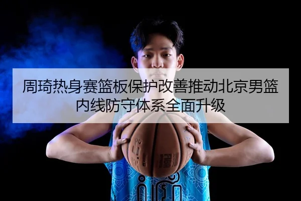 周琦热身赛篮板保护改善推动北京男篮内线防守体系全面升级